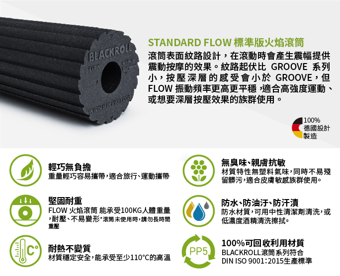 BLACKROLLSTANDARD FLOW 標準版火焰滾筒滾筒表面紋路設計,在滾動時會產生震幅提供震動按摩的效果。紋路起伏比 GROOVE 系列小,按壓深層的感受會小於 GROOVE,但FLOW 振動頻率更高更平穩,適合高強度運動或想要深層按壓效果的族群使用。100%德國設計製造輕巧無負擔重量輕巧容易攜帶,適合旅行運動攜帶堅固耐重FLOW 火焰滾筒 能承受100KG人體重量,耐壓、不易變形*滾筒未使用時,請勿長時間重壓無臭味、親膚抗敏材質特性無塑料氣味,同時不易殘留髒污,適合皮膚敏感族群使用。防水、防油汙、防汗漬防水材質,可用中性清潔劑清洗,或低濃度酒精清洗擦拭。100%可回收利用材質耐熱不變質PP5BLACKROLL滾筒系列符合材質穩定安全,能承受至少110的高溫DIN ISO 9001:2015生產標準