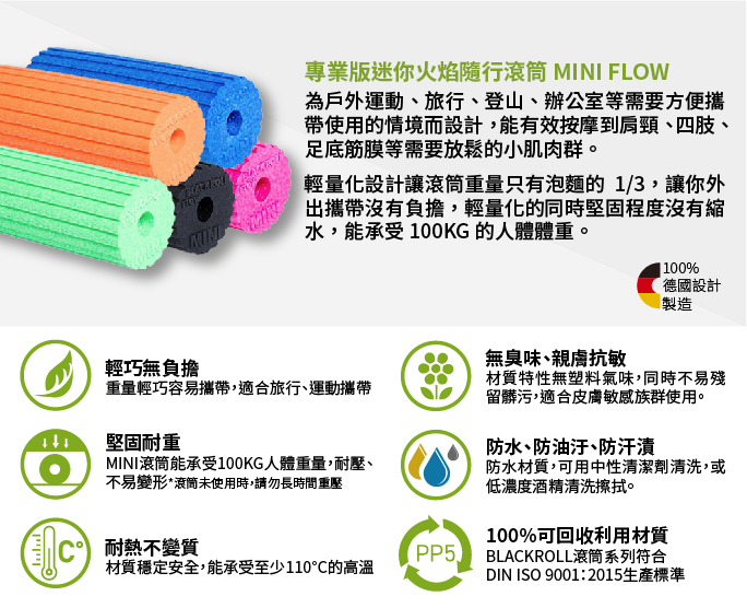 וייוייו輕巧無負擔專業版迷你火焰隨行 MINI FLOW為戶外運動、旅行、登山、辦公室等需要方便攜帶使用的情境而設計有效按摩到肩頸、四肢、足底筋膜等需要放鬆的小肌肉群。輕量化設計讓滾筒重量只有泡麵的1/3,讓你外攜帶沒有負擔,輕量化的同時堅固程度沒有縮水,能承受100KG 的人體體重。重量輕巧容易攜帶,適合旅行、運動攜帶堅固耐重100%德國設計製造無臭味、親膚抗敏材質特性無塑料氣味,同時不易殘留髒污,適合皮膚敏感族群使用。防水、防油汙、防汗漬防水材質,可用中性清潔劑清洗,或低濃度酒精清洗擦拭。MINI滾筒能承受100KG人體重量,耐壓、不易變形,滾筒未使用時,請勿長時間重壓100%可回收利用材質耐熱不變質PP5BLACKROLL滾筒系列符合材質穩定安全,能承受至少110的高溫DIN ISO 9001:2015生產標準