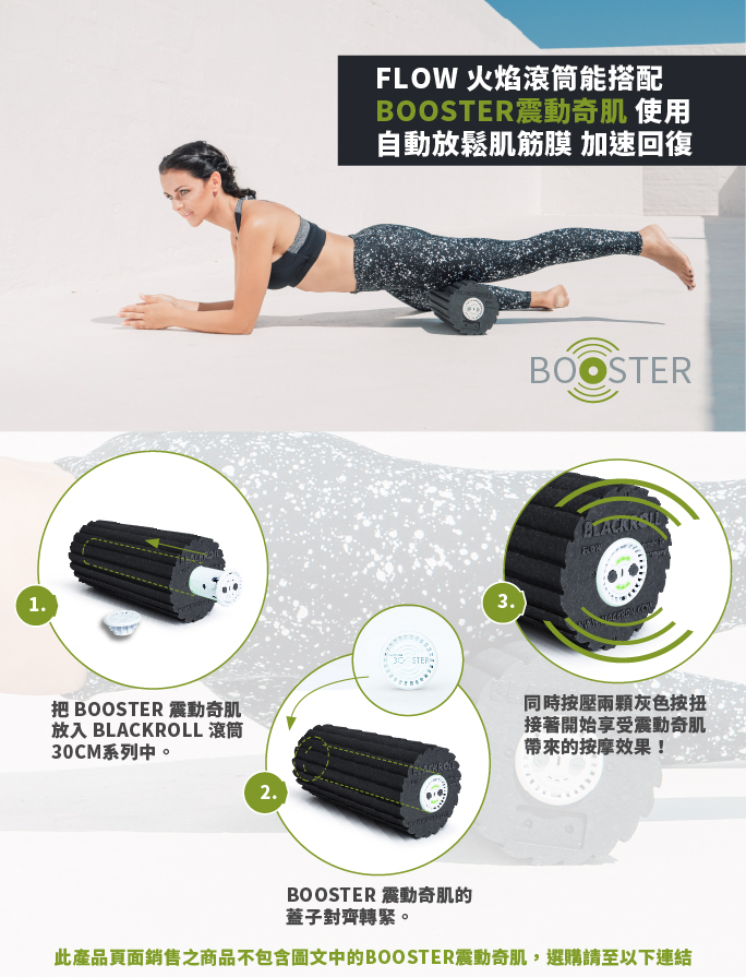 1把 BOOSTER 震動奇肌放入 BLACKROLL 滾筒CM系列中。2FLOW 火焰滾筒能搭配BOOSTER震動奇肌 使用自動放鬆肌筋膜 加速回復30 STERBOOSTER3.同時按壓兩顆灰色按扭接著開始享受震動奇肌的按摩效果!BOOSTER 震動奇肌的蓋子對齊轉緊。此產品頁面銷售之商品不包含圖文中的BOOSTER震動奇肌,選購請至以下連結